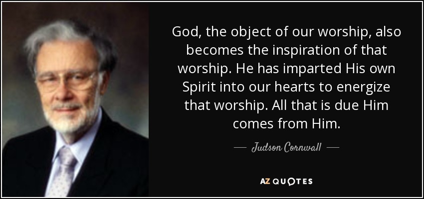 God, the object of our worship, also becomes the inspiration of that worship. He has imparted His own Spirit into our hearts to energize that worship. All that is due Him comes from Him. - Judson Cornwall