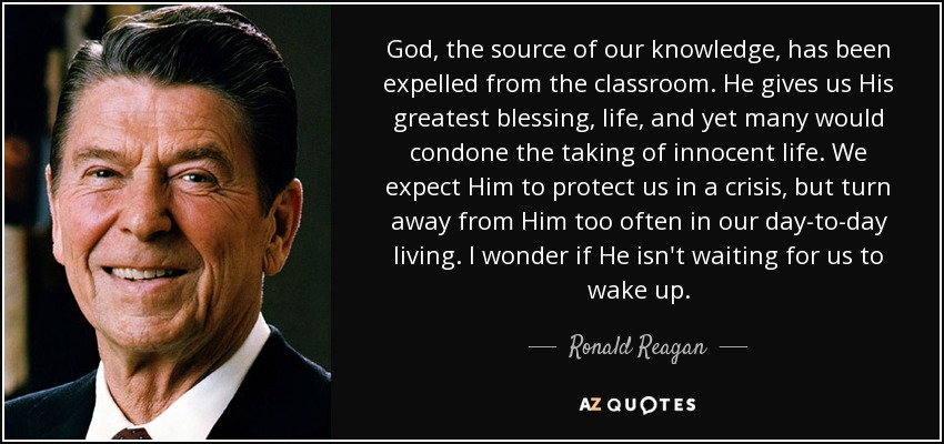 God, the source of our knowledge, has been expelled from the classroom. He gives us His greatest blessing, life, and yet many would condone the taking of innocent life. We expect Him to protect us in a crisis, but turn away from Him too often in our day-to-day living. I wonder if He isn't waiting for us to wake up. - Ronald Reagan