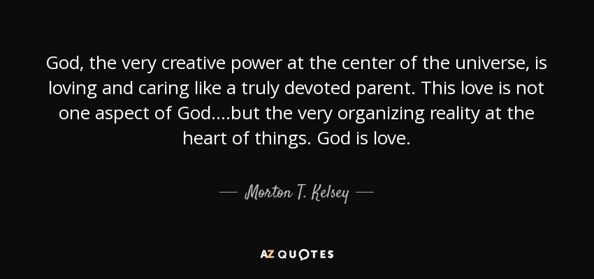 God, the very creative power at the center of the universe, is loving and caring like a truly devoted parent. This love is not one aspect of God….but the very organizing reality at the heart of things. God is love. - Morton T. Kelsey