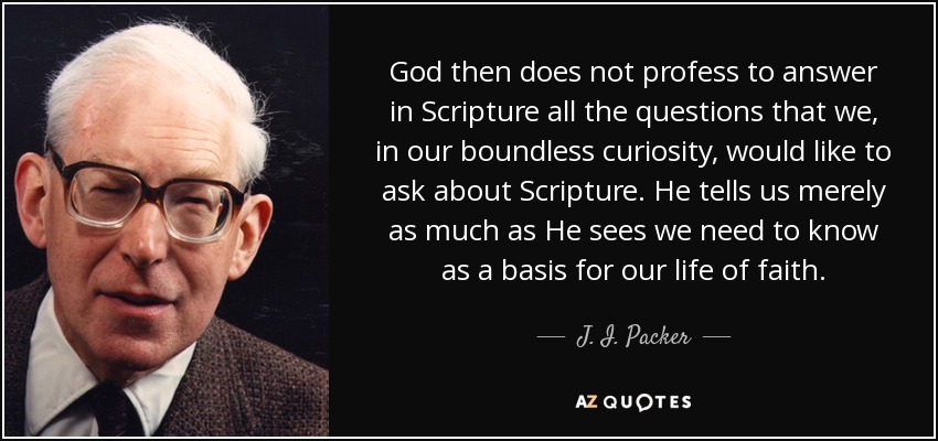 God then does not profess to answer in Scripture all the questions that we, in our boundless curiosity, would like to ask about Scripture. He tells us merely as much as He sees we need to know as a basis for our life of faith. - J. I. Packer