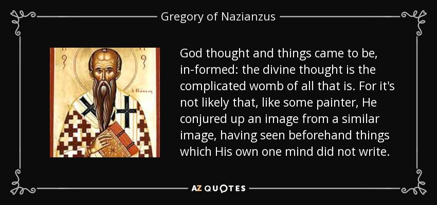God thought and things came to be, in-formed: the divine thought is the complicated womb of all that is. For it's not likely that, like some painter, He conjured up an image from a similar image, having seen beforehand things which His own one mind did not write. - Gregory of Nazianzus