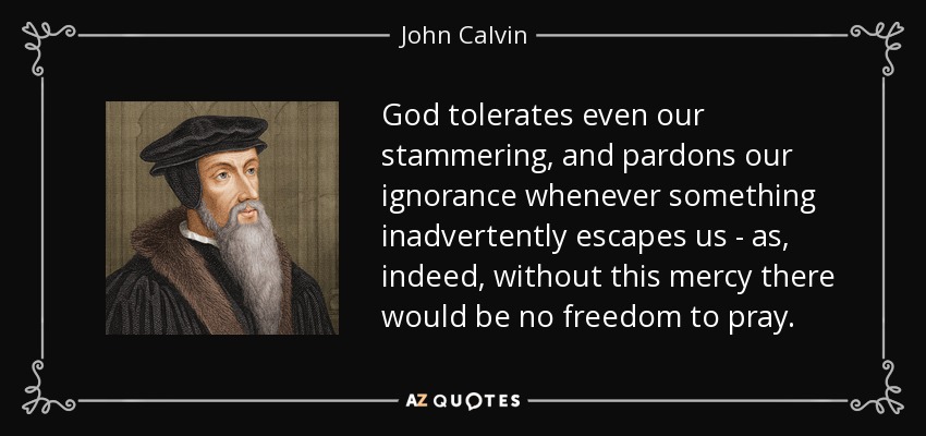 God tolerates even our stammering, and pardons our ignorance whenever something inadvertently escapes us - as, indeed, without this mercy there would be no freedom to pray. - John Calvin