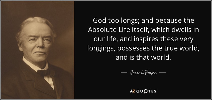 God too longs; and because the Absolute Life itself, which dwells in our life, and inspires these very longings, possesses the true world, and is that world. - Josiah Royce