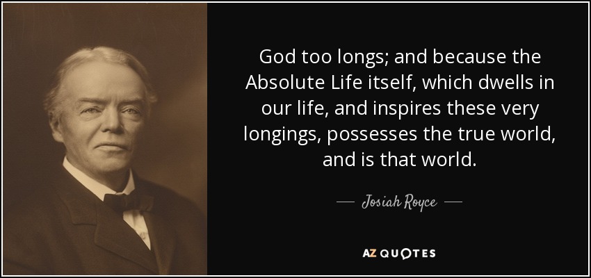 God too longs; and because the Absolute Life itself, which dwells in our life, and inspires these very longings, possesses the true world, and is that world. - Josiah Royce