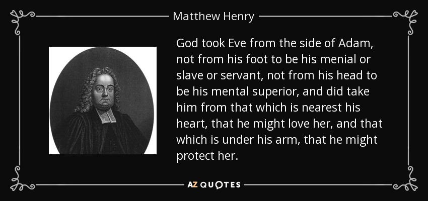 God took Eve from the side of Adam, not from his foot to be his menial or slave or servant, not from his head to be his mental superior, and did take him from that which is nearest his heart, that he might love her, and that which is under his arm, that he might protect her. - Matthew Henry