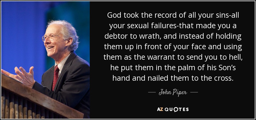 God took the record of all your sins-all your sexual failures-that made you a debtor to wrath, and instead of holding them up in front of your face and using them as the warrant to send you to hell, he put them in the palm of his Son’s hand and nailed them to the cross. - John Piper