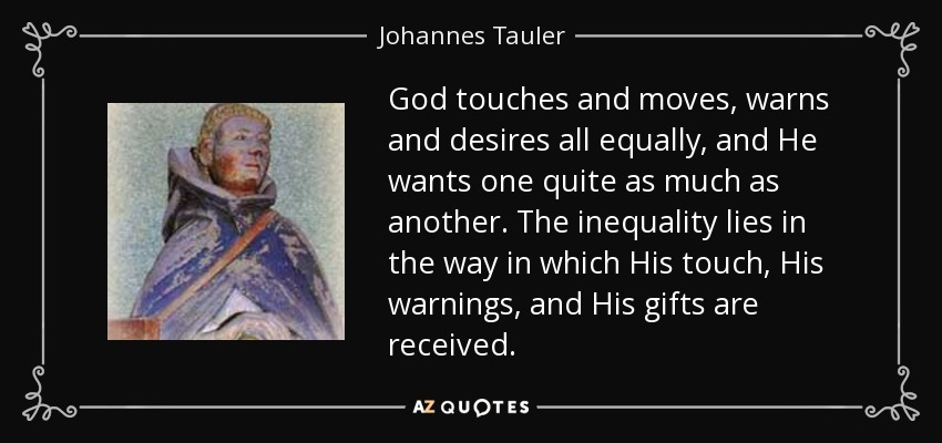 God touches and moves, warns and desires all equally, and He wants one quite as much as another. The inequality lies in the way in which His touch, His warnings, and His gifts are received. - Johannes Tauler