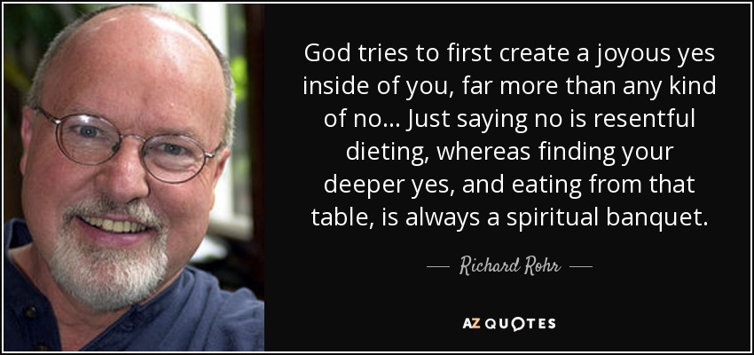 God tries to first create a joyous yes inside of you, far more than any kind of no . . . Just saying no is resentful dieting, whereas finding your deeper yes, and eating from that table, is always a spiritual banquet. - Richard Rohr