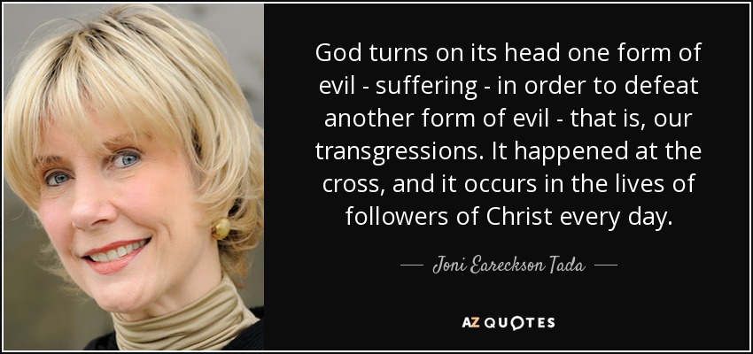 God turns on its head one form of evil - suffering - in order to defeat another form of evil - that is, our transgressions. It happened at the cross, and it occurs in the lives of followers of Christ every day. - Joni Eareckson Tada