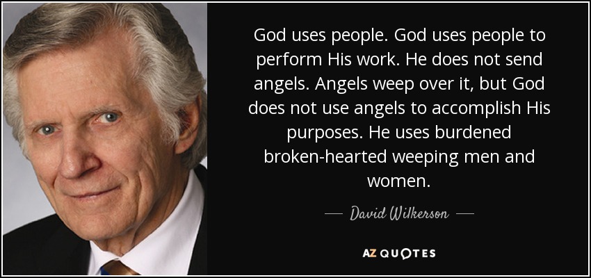 God uses people. God uses people to perform His work. He does not send angels. Angels weep over it, but God does not use angels to accomplish His purposes. He uses burdened broken-hearted weeping men and women. - David Wilkerson
