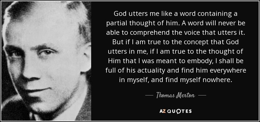 God utters me like a word containing a partial thought of him. A word will never be able to comprehend the voice that utters it. But if I am true to the concept that God utters in me, if I am true to the thought of Him that I was meant to embody, I shall be full of his actuality and find him everywhere in myself, and find myself nowhere. - Thomas Merton