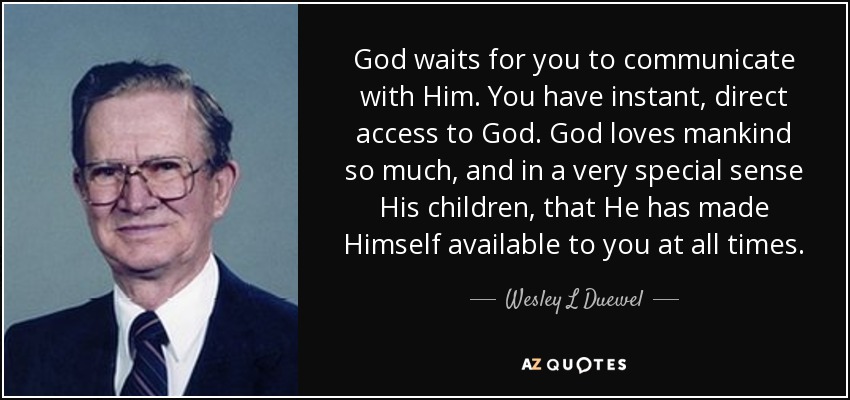 God waits for you to communicate with Him. You have instant, direct access to God. God loves mankind so much, and in a very special sense His children, that He has made Himself available to you at all times. - Wesley L Duewel