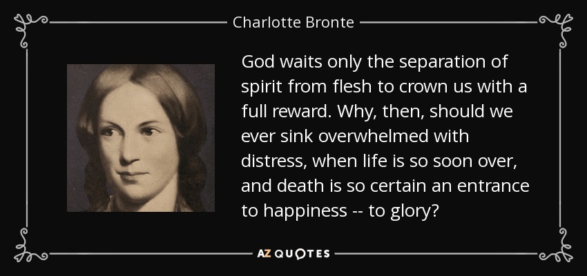 God waits only the separation of spirit from flesh to crown us with a full reward. Why, then, should we ever sink overwhelmed with distress, when life is so soon over, and death is so certain an entrance to happiness -- to glory? - Charlotte Bronte