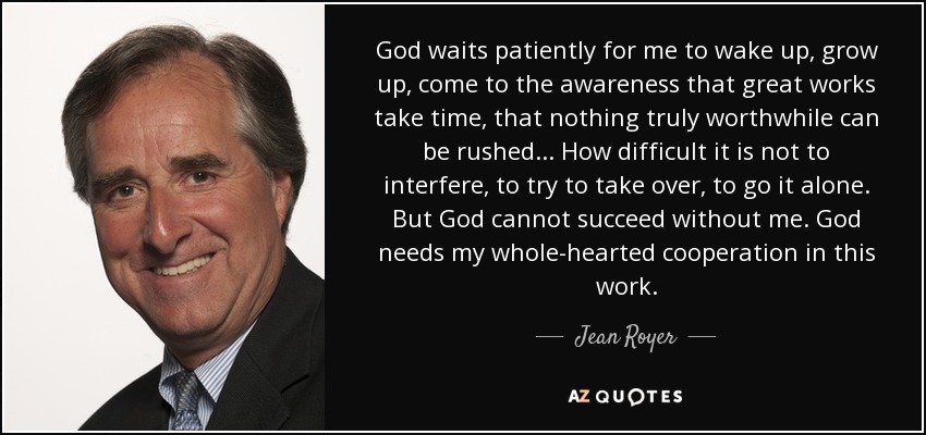 God waits patiently for me to wake up, grow up, come to the awareness that great works take time, that nothing truly worthwhile can be rushed... How difficult it is not to interfere, to try to take over, to go it alone. But God cannot succeed without me. God needs my whole-hearted cooperation in this work. - Jean Royer