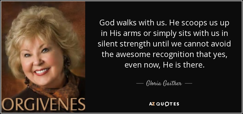 God walks with us. He scoops us up in His arms or simply sits with us in silent strength until we cannot avoid the awesome recognition that yes, even now, He is there. - Gloria Gaither