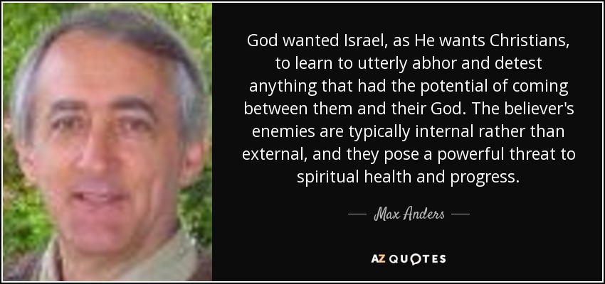 God wanted Israel, as He wants Christians, to learn to utterly abhor and detest anything that had the potential of coming between them and their God. The believer's enemies are typically internal rather than external, and they pose a powerful threat to spiritual health and progress. - Max Anders