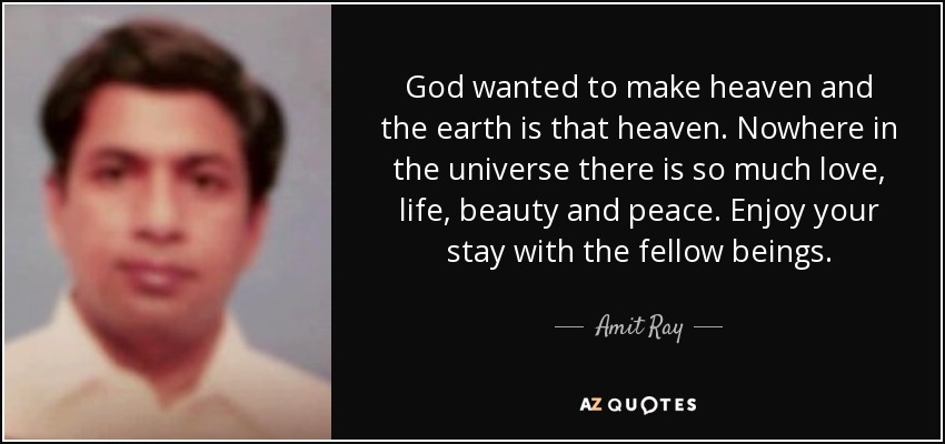 God wanted to make heaven and the earth is that heaven. Nowhere in the universe there is so much love, life, beauty and peace. Enjoy your stay with the fellow beings. - Amit Ray