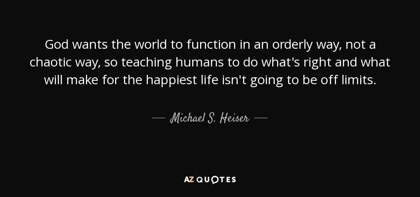 God wants the world to function in an orderly way, not a chaotic way, so teaching humans to do what's right and what will make for the happiest life isn't going to be off limits. - Michael S. Heiser