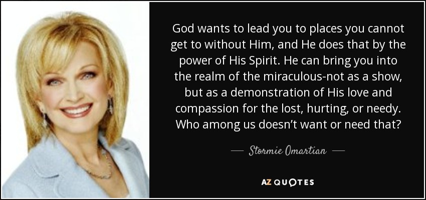 God wants to lead you to places you cannot get to without Him, and He does that by the power of His Spirit. He can bring you into the realm of the miraculous-not as a show, but as a demonstration of His love and compassion for the lost, hurting, or needy. Who among us doesn’t want or need that? - Stormie Omartian