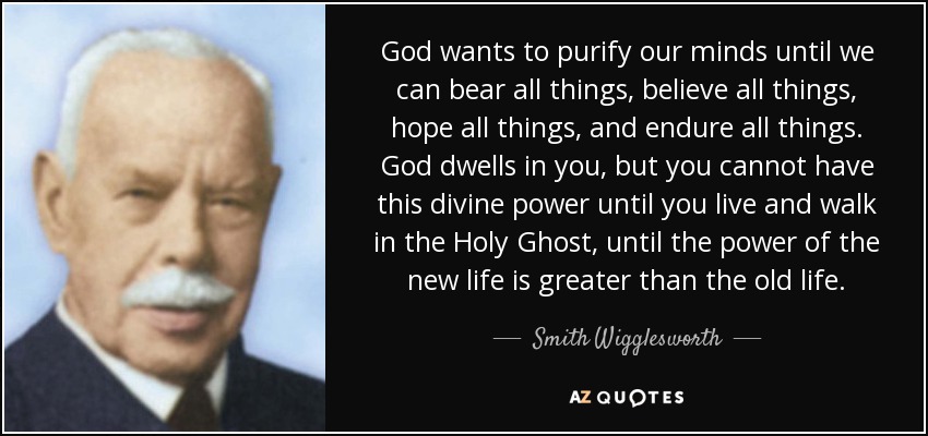 God wants to purify our minds until we can bear all things, believe all things, hope all things, and endure all things. God dwells in you, but you cannot have this divine power until you live and walk in the Holy Ghost, until the power of the new life is greater than the old life. - Smith Wigglesworth