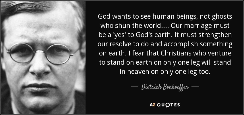 God wants to see human beings, not ghosts who shun the world. . . . Our marriage must be a 'yes' to God's earth. It must strengthen our resolve to do and accomplish something on earth. I fear that Christians who venture to stand on earth on only one leg will stand in heaven on only one leg too. - Dietrich Bonhoeffer