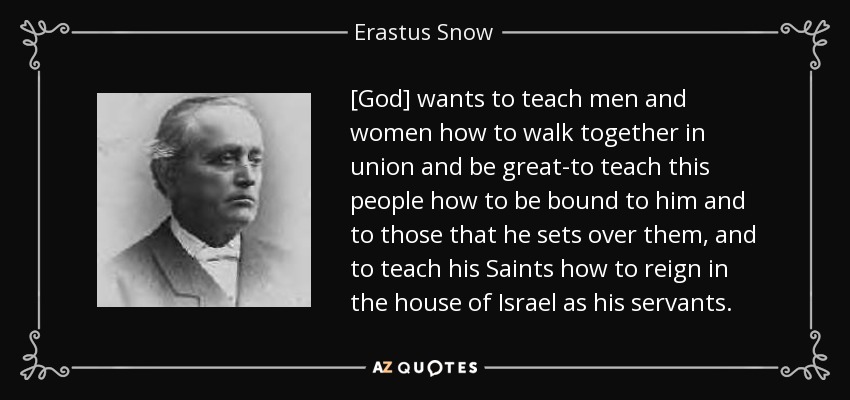 [God] wants to teach men and women how to walk together in union and be great-to teach this people how to be bound to him and to those that he sets over them, and to teach his Saints how to reign in the house of Israel as his servants. - Erastus Snow