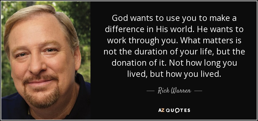 God wants to use you to make a difference in His world. He wants to work through you. What matters is not the duration of your life, but the donation of it. Not how long you lived, but how you lived. - Rick Warren