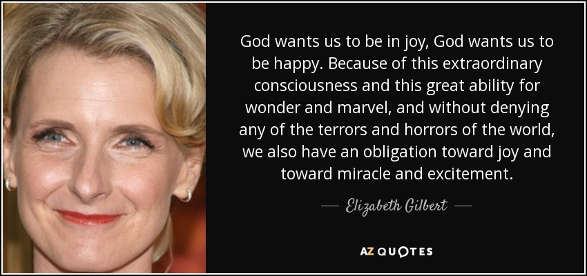 God wants us to be in joy, God wants us to be happy. Because of this extraordinary consciousness and this great ability for wonder and marvel, and without denying any of the terrors and horrors of the world, we also have an obligation toward joy and toward miracle and excitement. - Elizabeth Gilbert