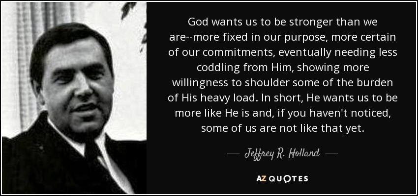 God wants us to be stronger than we are--more fixed in our purpose, more certain of our commitments, eventually needing less coddling from Him, showing more willingness to shoulder some of the burden of His heavy load. In short, He wants us to be more like He is and, if you haven't noticed, some of us are not like that yet. - Jeffrey R. Holland