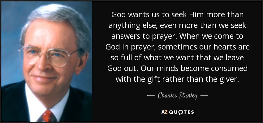 God wants us to seek Him more than anything else, even more than we seek answers to prayer. When we come to God in prayer, sometimes our hearts are so full of what we want that we leave God out. Our minds become consumed with the gift rather than the giver. - Charles Stanley