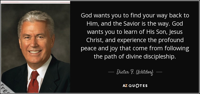 God wants you to find your way back to Him, and the Savior is the way. God wants you to learn of His Son, Jesus Christ, and experience the profound peace and joy that come from following the path of divine discipleship. - Dieter F. Uchtdorf