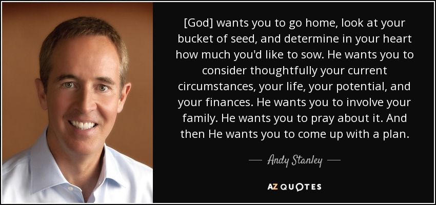 [God] wants you to go home, look at your bucket of seed, and determine in your heart how much you'd like to sow. He wants you to consider thoughtfully your current circumstances, your life, your potential, and your finances. He wants you to involve your family. He wants you to pray about it. And then He wants you to come up with a plan. - Andy Stanley