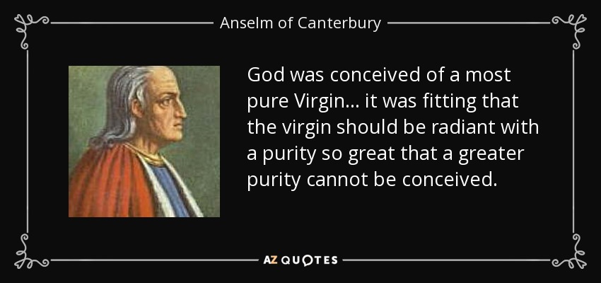 God was conceived of a most pure Virgin ... it was fitting that the virgin should be radiant with a purity so great that a greater purity cannot be conceived. - Anselm of Canterbury