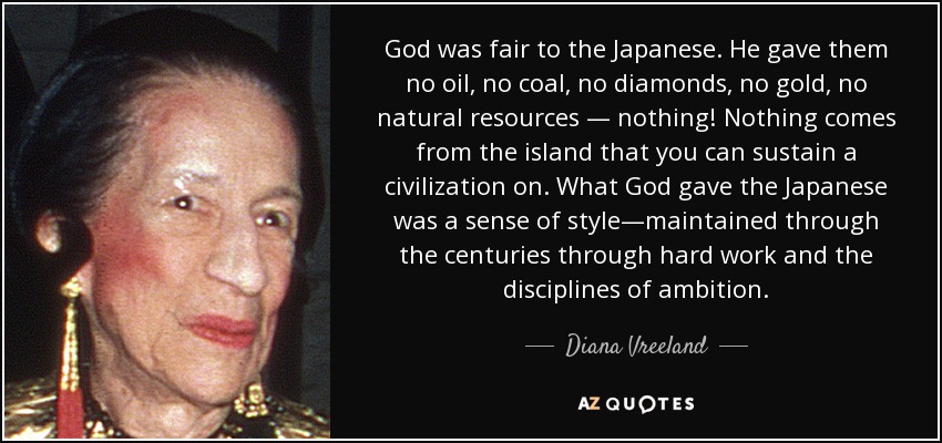 God was fair to the Japanese. He gave them no oil, no coal, no diamonds, no gold, no natural resources — nothing! Nothing comes from the island that you can sustain a civilization on. What God gave the Japanese was a sense of style—maintained through the centuries through hard work and the disciplines of ambition. - Diana Vreeland