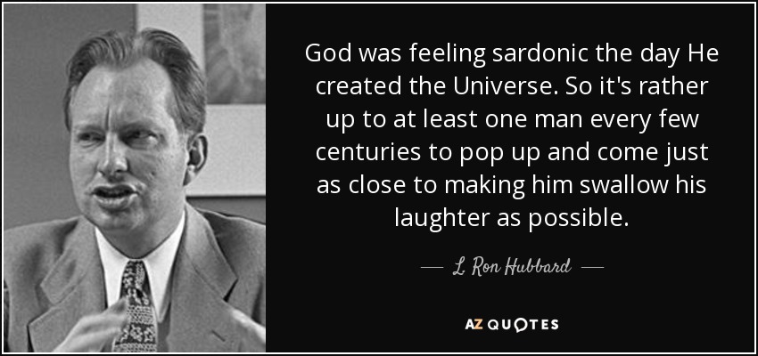 God was feeling sardonic the day He created the Universe. So it's rather up to at least one man every few centuries to pop up and come just as close to making him swallow his laughter as possible. - L. Ron Hubbard