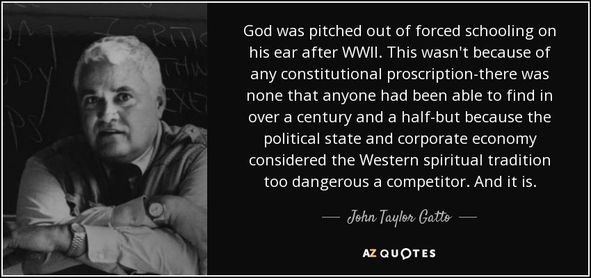 God was pitched out of forced schooling on his ear after WWII. This wasn't because of any constitutional proscription-there was none that anyone had been able to find in over a century and a half-but because the political state and corporate economy considered the Western spiritual tradition too dangerous a competitor. And it is. - John Taylor Gatto
