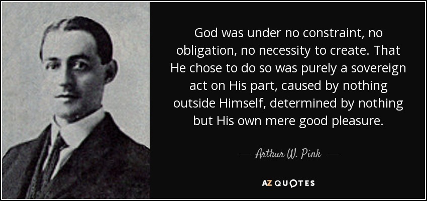 God was under no constraint, no obligation, no necessity to create. That He chose to do so was purely a sovereign act on His part, caused by nothing outside Himself, determined by nothing but His own mere good pleasure. - Arthur W. Pink