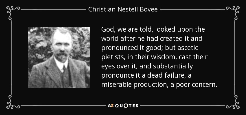 God, we are told, looked upon the world after he had created it and pronounced it good; but ascetic pietists, in their wisdom, cast their eyes over it, and substantially pronounce it a dead failure, a miserable production, a poor concern. - Christian Nestell Bovee