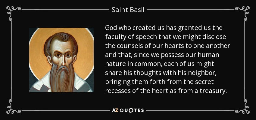 God who created us has granted us the faculty of speech that we might disclose the counsels of our hearts to one another and that, since we possess our human nature in common, each of us might share his thoughts with his neighbor, bringing them forth from the secret recesses of the heart as from a treasury. - Saint Basil