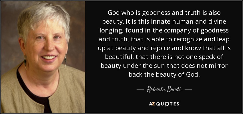 God who is goodness and truth is also beauty. It is this innate human and divine longing, found in the company of goodness and truth, that is able to recognize and leap up at beauty and rejoice and know that all is beautiful, that there is not one speck of beauty under the sun that does not mirror back the beauty of God. - Roberta Bondi