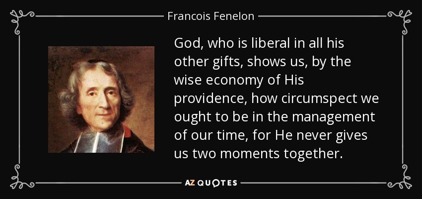 God, who is liberal in all his other gifts, shows us, by the wise economy of His providence, how circumspect we ought to be in the management of our time, for He never gives us two moments together. - Francois Fenelon