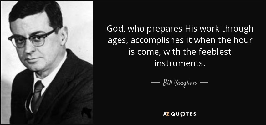 God, who prepares His work through ages, accomplishes it when the hour is come, with the feeblest instruments. - Bill Vaughan