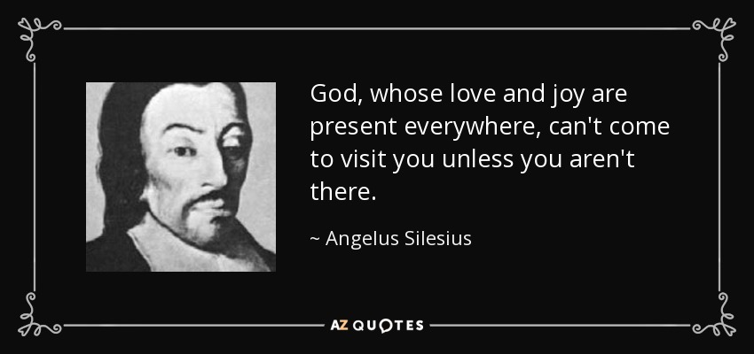 God, whose love and joy are present everywhere, can't come to visit you unless you aren't there. - Angelus Silesius