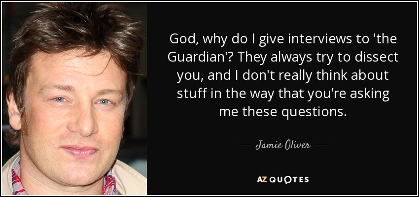 God, why do I give interviews to 'the Guardian'? They always try to dissect you, and I don't really think about stuff in the way that you're asking me these questions. - Jamie Oliver