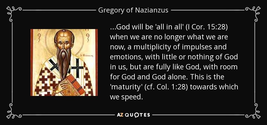 ...God will be 'all in all' (I Cor. 15:28) when we are no longer what we are now, a multiplicity of impulses and emotions, with little or nothing of God in us, but are fully like God , with room for God and God alone. This is the 'maturity' (cf. Col. 1:28) towards which we speed. - Gregory of Nazianzus