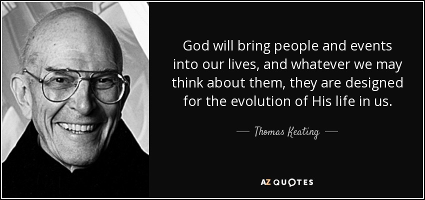 God will bring people and events into our lives, and whatever we may think about them, they are designed for the evolution of His life in us. - Thomas Keating
