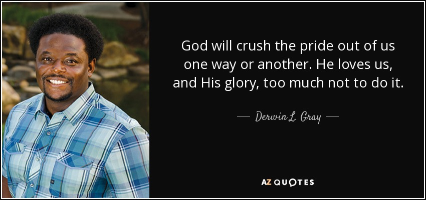 God will crush the pride out of us one way or another. He loves us, and His glory, too much not to do it. - Derwin L. Gray