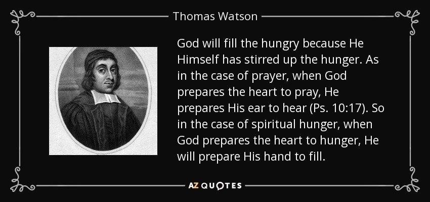 God will fill the hungry because He Himself has stirred up the hunger. As in the case of prayer, when God prepares the heart to pray, He prepares His ear to hear (Ps. 10:17). So in the case of spiritual hunger, when God prepares the heart to hunger, He will prepare His hand to fill. - Thomas Watson