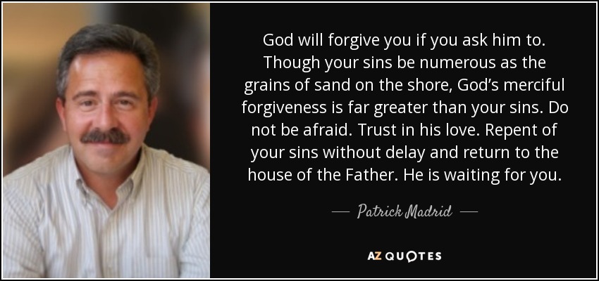 God will forgive you if you ask him to. Though your sins be numerous as the grains of sand on the shore, God’s merciful forgiveness is far greater than your sins. Do not be afraid. Trust in his love. Repent of your sins without delay and return to the house of the Father. He is waiting for you. - Patrick Madrid