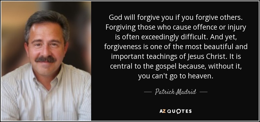 God will forgive you if you forgive others. Forgiving those who cause offence or injury is often exceedingly difficult. And yet, forgiveness is one of the most beautiful and important teachings of Jesus Christ. It is central to the gospel because, without it, you can't go to heaven. - Patrick Madrid